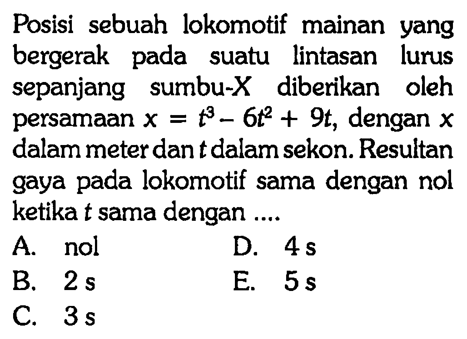 Posisi sebuah lokomotif mainan yang bergerak pada suatu lintasan lurus sepanjang sumbu-X diberikan oleh persamaan x = t^3 - 6t^2 + 9t, dengan x dalam meter dan t dalam sekon. Resultan gaya pada lokomotif sama dengan nol ketika t sama dengan ...