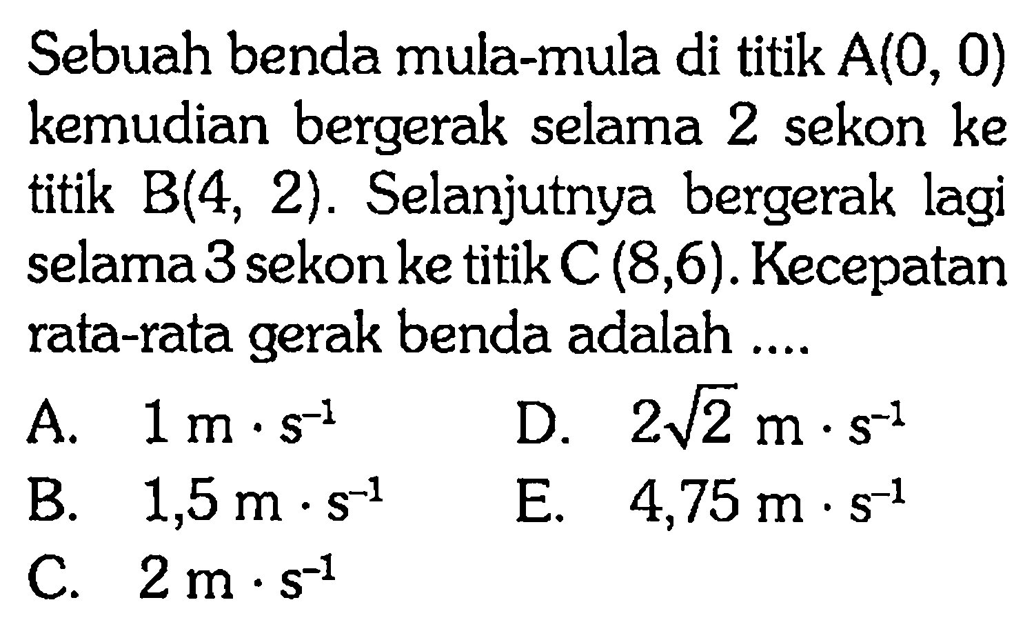 Sebuah benda mula-mula di titik A(0, 0) kemudian bergerak selama 2 sekon ke titik B(4, 2). Selanjutnya bergerak lagi selama 3sekonke titik C (8,6). Kecepatan rata-rata gerak benda adalah