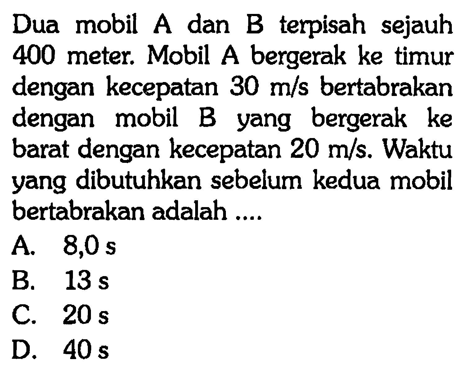 Dua mobil A dan B terpisah sejauh 400 meter. Mobil A bergerak ke timur dengan kecepatan 30 m/s bertabrakan dengan mobil B yang bergerak ke barat dengan kecepatan 20 m/s. Waktu yang dibutuhkan sebelum kedua mobil bertabrakan adalah ....