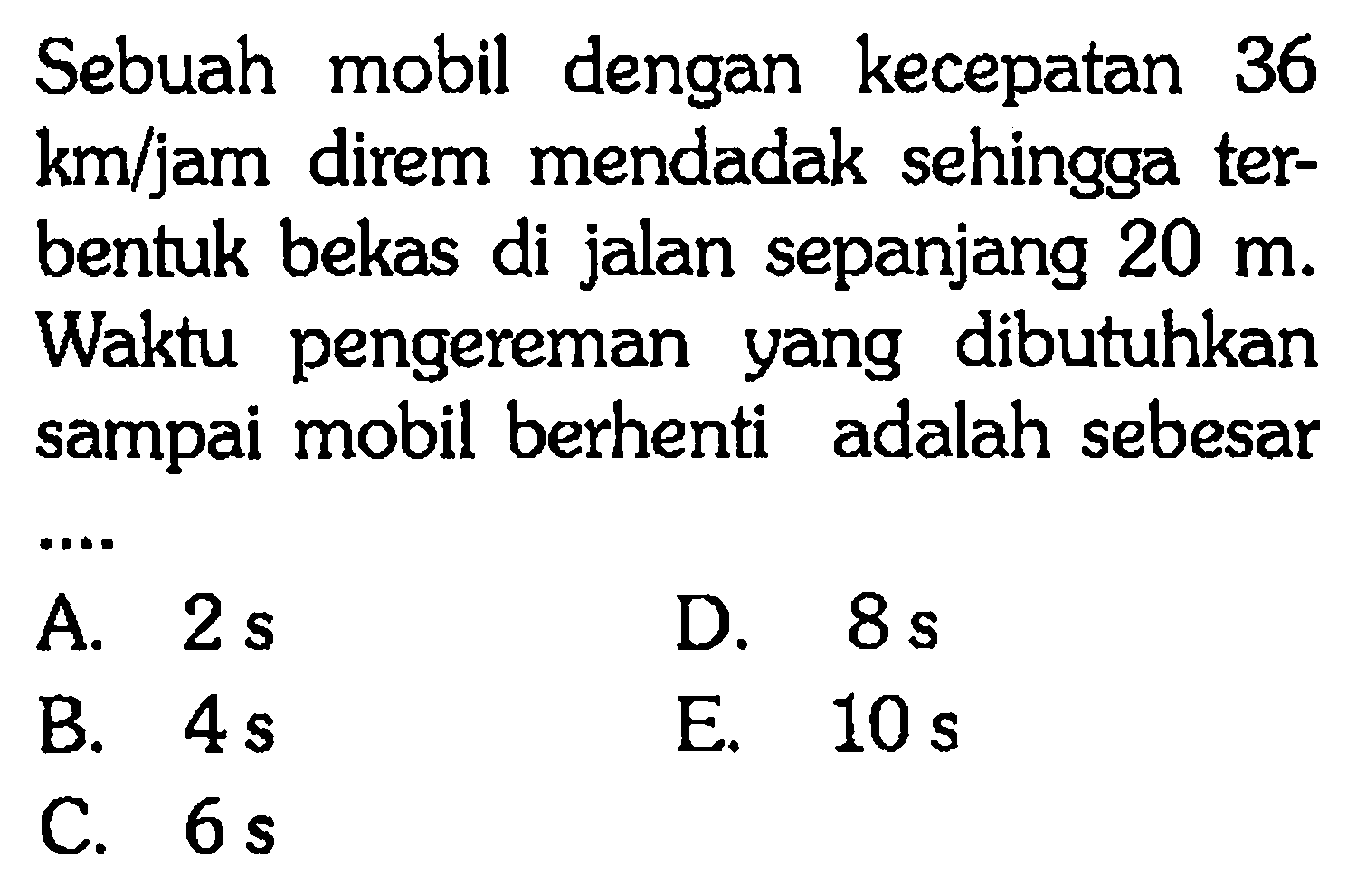 Sebuah mobil dengan kecepatan 36 km/jam direm mendadak sehingga ter- bentuk bekas di jalan sepanjang 20 m. Waktu pengereman yang dibutuhkan sampai mobil berhenti adalah sebesar ....