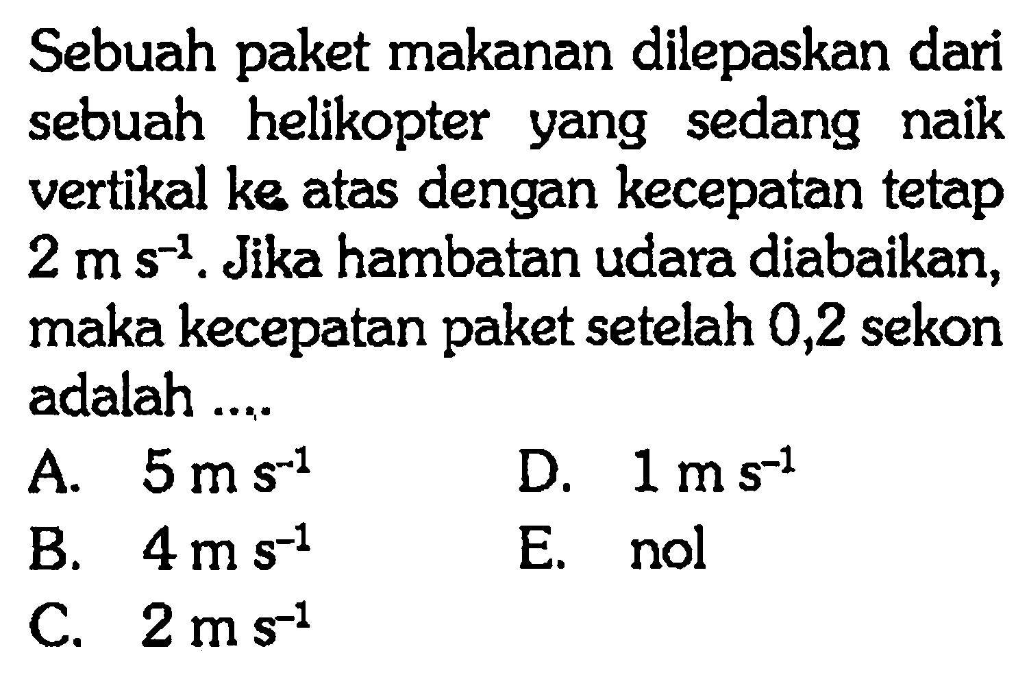 Sebuah paket makanan dilepaskan dari sebuah helikopter yang sedang naik vertikal ke atas dengan kecepatan tetap 2 ms^-1 . Jika hambatan udara diabaikan, maka kecepatan paket setelah 0,2 sekon adalah ....