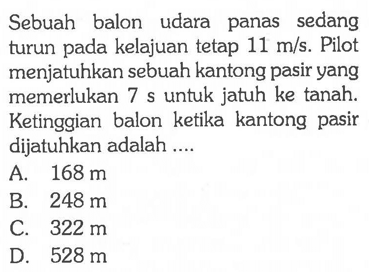 Sebuah balon udara panas sedang turun pada kelajuan tetap 11 m/s. Pilot menjatuhkan sebuah kantong pasir yang memerlukan 7 s untuk jatuh ke tanah. Ketinggian balon ketika kantong pasir dijatuhkan adalah ....