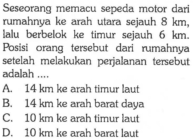 Seseorang memacu sepeda motor dari rumahnya ke arah utara sejauh 8 km, lalu berbelok ke timur sejauh 6 km. Posisi orang tersebut dari rumahnya setelah melakukan perjalanan tersebut adalah ....