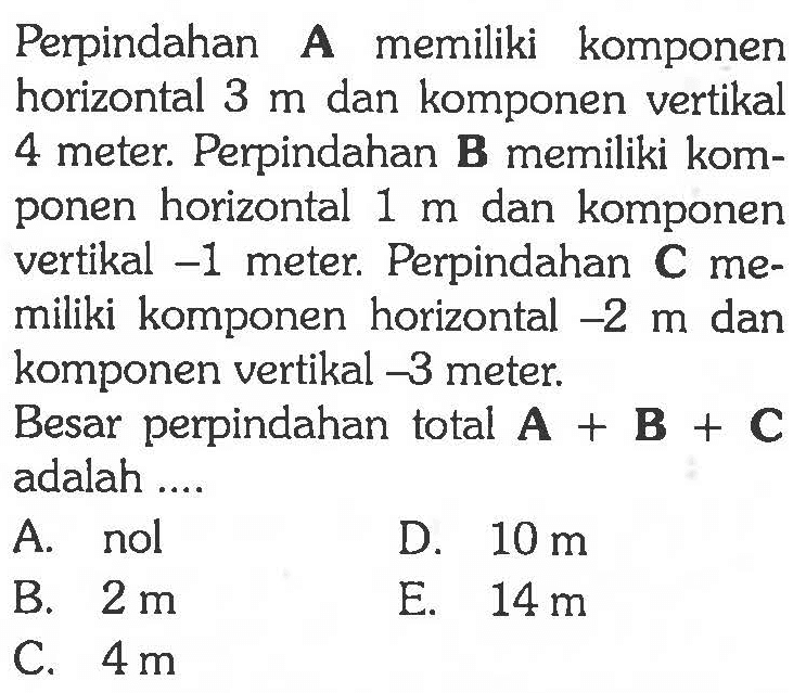 Perpindahan A memiliki komponen horizontal 3 m dan komponen vertikal 4 meter. Perpindahan B memiliki komponen horizontal 1 m dan komponen vertikal -1 meter. Perpindahan C memiliki komponen horizontal -2 m dan komponen vertikal -3 meter. Besar perpindahan total A + B + C adalah ...