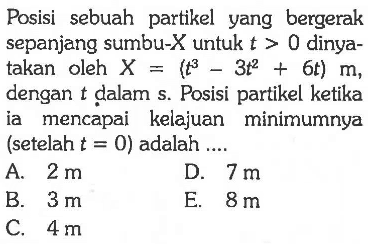 Posisi sebuah partikel yang bergerak sepanjang sumbu-X untuk t > 0 dinyatakan oleh X = (t^3 - 3t^2 + 6t) m, dengan t dalam s. Posisi partikel ketika ia mencapai kelajuan minimumnya (setelah t = 0) adalah ...