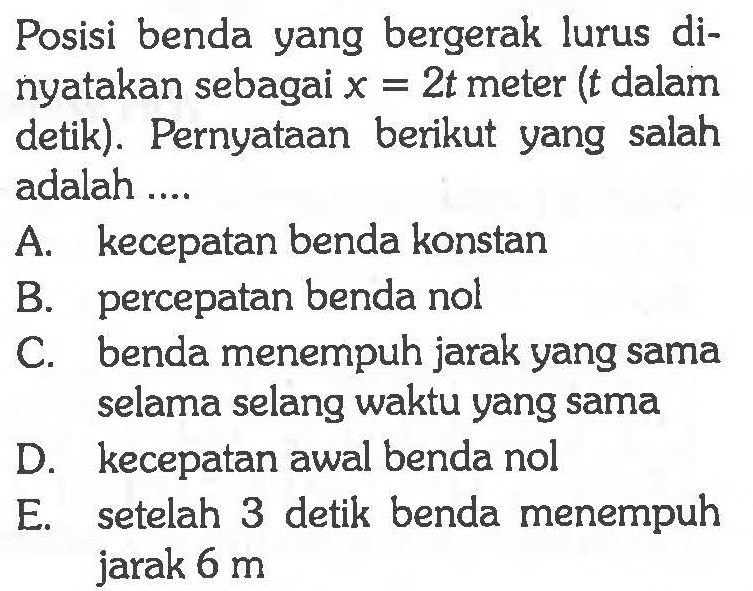 Posisi benda yang bergerak lurus di- nyatakan sebagai x = 2t meter (t dalam detik). Pernyataan berikut yang salah adalah ....