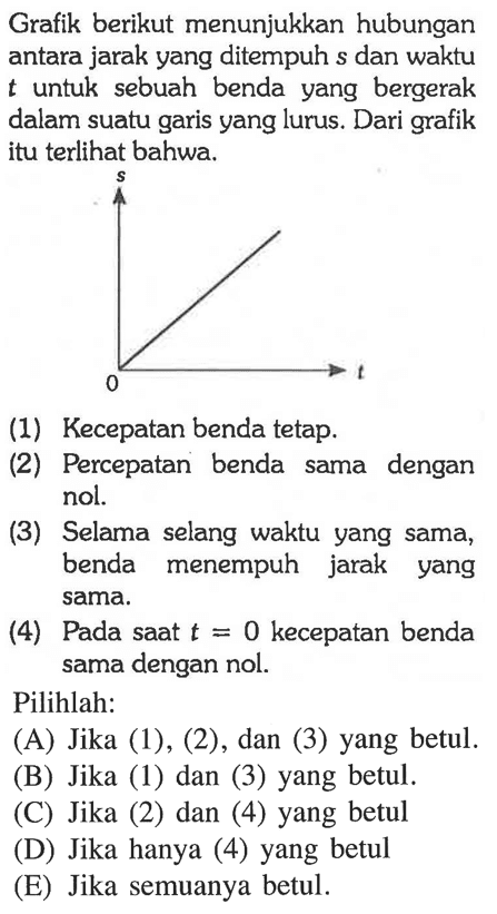 Grafik berikut menunjukkan hubungan antara jarak yang ditempuh s dan waktu t untuk sebuah benda yang bergerak dalam suatu garis yang lurus. Dari grafik itu terlihat bahwa: (1) Kecepatan benda tetap. (2) Percepatan benda sama dengan nol. (3) Selama selang waktu yang sama, benda menempuh jarak yang sama. (4) Pada saat t = 0 kecepatan benda sama dengan nol. Pilihlah: