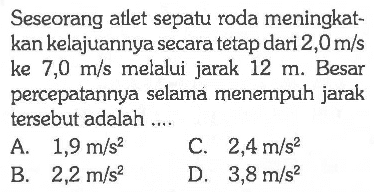 Seseorang atlet sepatu roda meningkat-kan kelajuannya secara tetap dari 2,0 m/s ke 7,0 m/s melalui jarak 12 m. Besar percepatannya selama menempuh jarak tersebut adalah ....