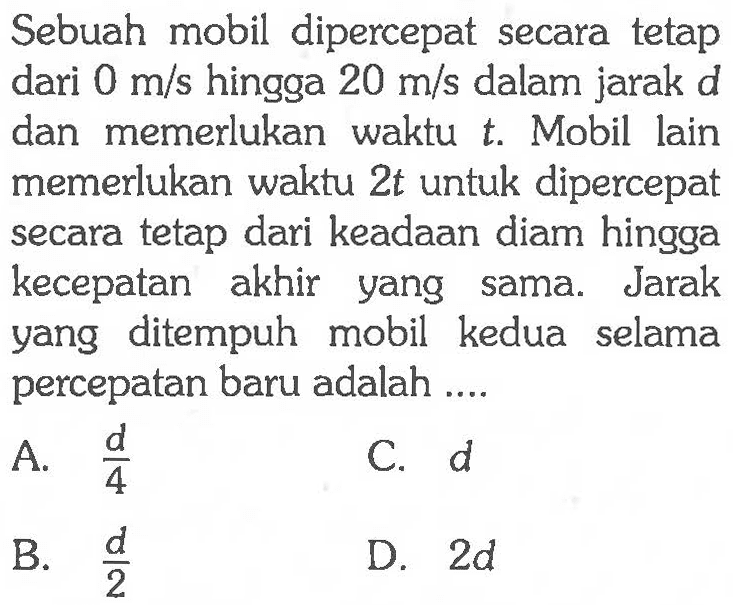 Sebuah mobil dipercepat secara tetap dari 0 m/s hingga 20 m/s dalam jarak d dan memerlukan waktu t. Mobil lain memerlukan waktu 2t untuk dipercepat secara tetap dari keadaan diam hingga kecepatan akhir yang sama. Jarak yang ditempuh mobil kedua selama percepatan baru adalah....