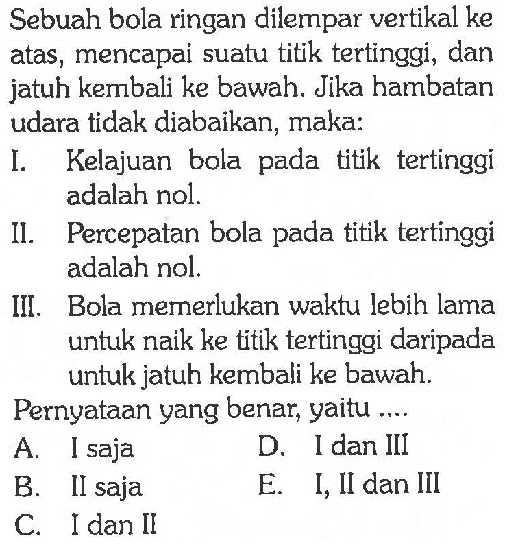 Sebuah bola ringan dilempar vertikal ke atas, mencapai suatu titik tertinggi, dan jatuh kembali ke bawah. Jika hambatan udara tidak diabaikan, maka: I. Kelajuan bola pada titik tertinggi adalah nol. II. Percepatan bola pada titik tertinggi adalah nol. III. Bola memerlukan waktu lebih lama untuk naik ke titik tertinggi daripada untuk jatuh kembali ke bawah. Pernyataan yang benar, yaitu ....