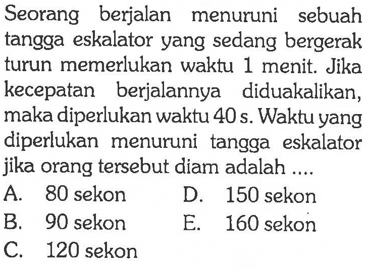 Seorang berjalan menuruni sebuah tangga eskalator yang sedang bergerak turun memerlukan waktu 1 menit. Jika kecepatan berjalannya diduakalikan, maka diperlukan waktu 40 s. Waktu yang diperlukan menuruni tangga eskalator jika orang tersebut diam adalah....