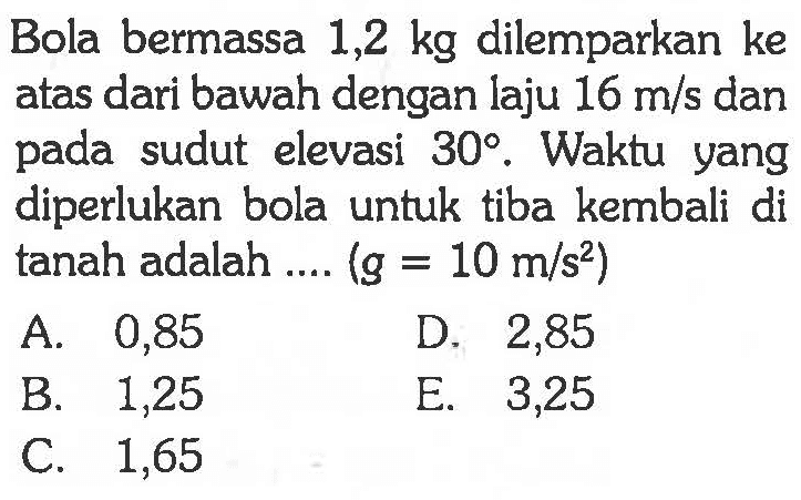 Bola bermassa 1,2 kg dilemparkan ke atas dari bawah dengan laju 16 m/s dan pada sudut elevasi 30. Waktu yang diperlukan bola untuk tiba kembali di tanah adalah....  (g=10 m/s^2) 