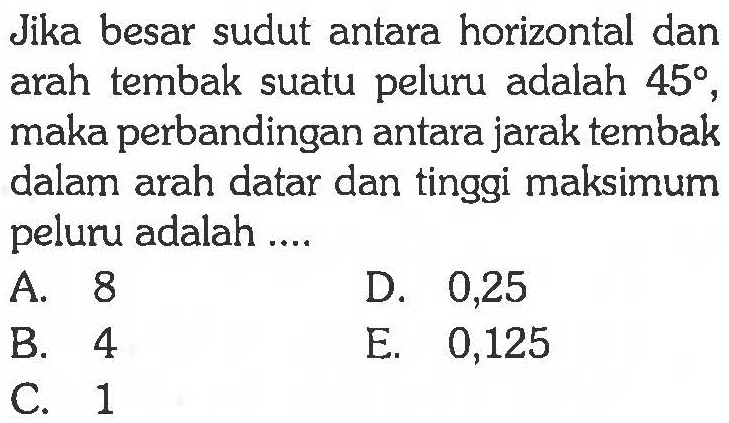 Jika besar sudut antara horizontal dan arah tembak suatu peluru adalah  45 , maka perbandingan antara jarak tembak dalam arah datar dan tinggi maksimum peluru adalah ....