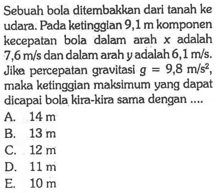 Sebuah bola ditembakkan dari tanah ke udara. Pada ketinggian 9,1 m komponen kecepatan bola dalam arah  x  adalah  7,6 m/s  dan dalam arah y adalah  6,1 m/s . Jika percepatan gravitasi  g=9,8 m/s^2 , maka ketinggian maksimum yang dapat dicapai bola kira-kira sama dengan ....