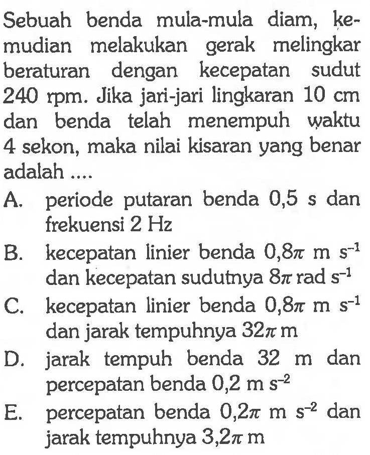 Sebuah benda mula-mula diam, kemudian melakukan gerak melingkar beraturan dengan kecepatan sudut  240 rpm. Jika jari-jari lingkaran 10 cm  dan benda telah menempuh waktu 4 sekon, maka nilai kisaran yang benar adalah ....