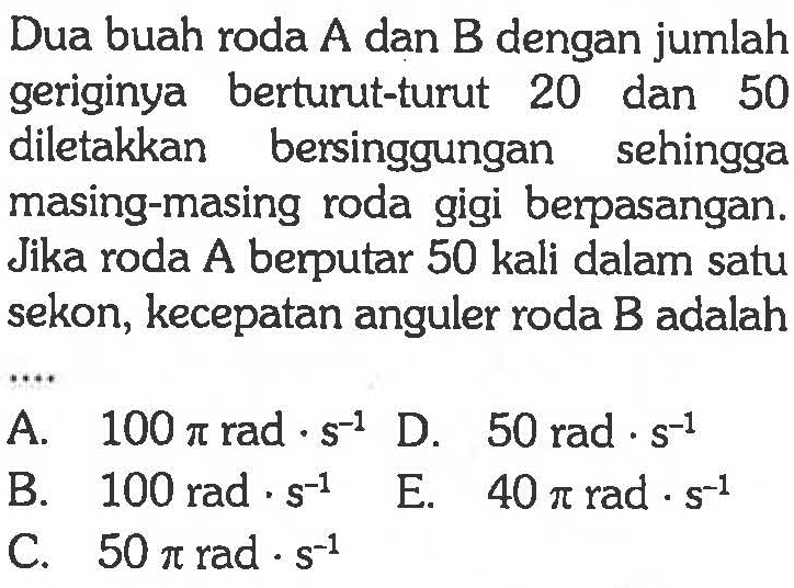 Dua buah roda  A  dan  B  dengan jumlah geriginya berturut-turut 20 dan 50 diletakkan bersinggungan sehingga masing-masing roda gigi berpasangan. Jika roda A berputar 50 kali dalam satu sekon, kecepatan anguler roda B adalah 