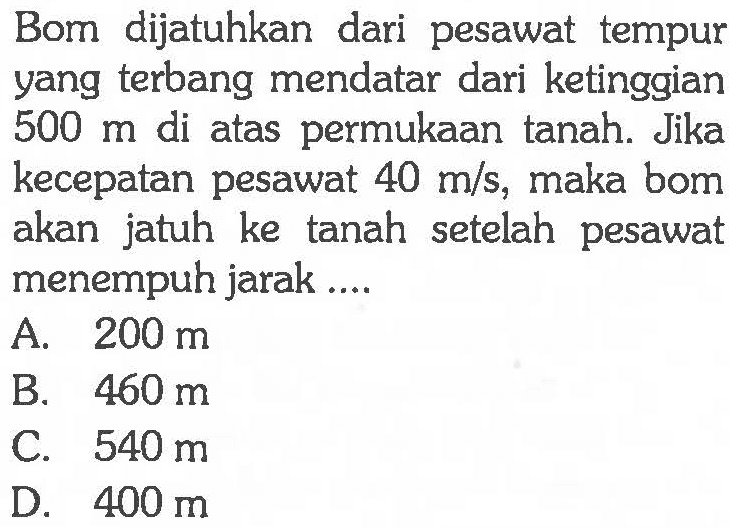 Bom dijatuhkan dari pesawat tempur yang terbang mendatar dari ketinggian  500 m  di atas permukaan tanah. Jika kecepatan pesawat  40 m/s , maka bom akan jatuh ke tanah setelah pesawat menempuh jarak ....