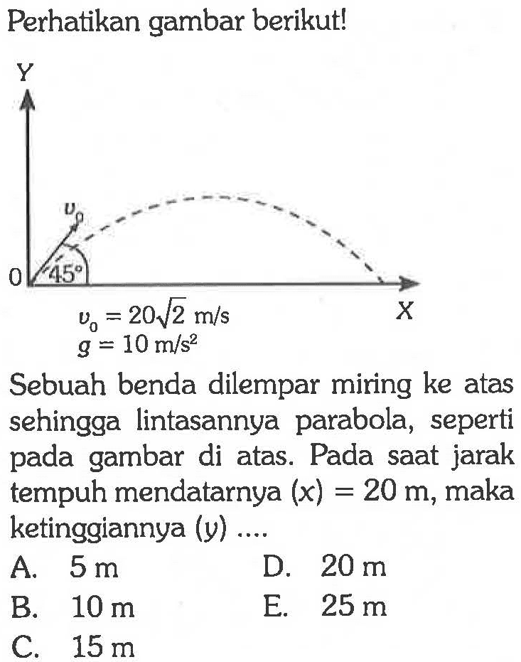 Perhatikan gambar berikut! 
Y v0 45 0 X v0 = 20 akar(2) m/s g = 10 m/s^2 
Sebuah benda dilempar miring ke atas sehingga lintasannya parabola, seperti pada gambar di atas. Pada saat jarak tempuh mendatarnya (x) = 20 m, maka ketinggiannya (y) 
A. 5 m D. 20 m B. 10 m E. 25 m C. 15 m