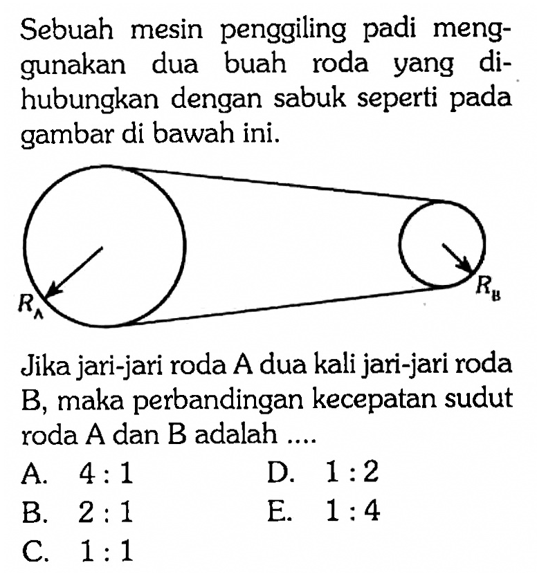 Sebuah mesin penggiling padi menggunakan dua buah roda yang dihubungkan dengan sabuk seperti pada gambar di bawah ini. RA RB Jika jari-jari roda A dua kali jari-jari roda B, maka perbandingan kecepatan sudut roda A dan B adalah .... A. 4:1 D. 1:2 B. 2:1 E. 1:4 C. 1:1