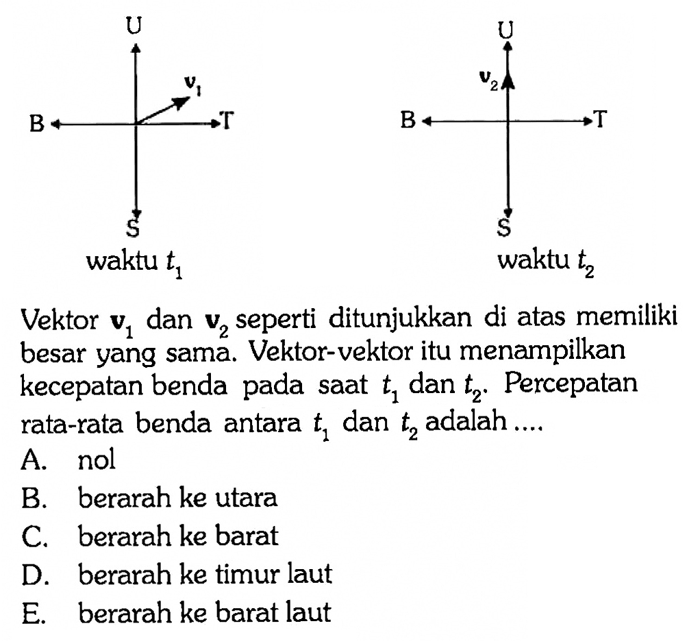 U B v1 T S waktu t1 U v2 B T S waktu t2 Vektor v1 dan v2 seperti ditunjukkan di atas memiliki besar yang sama. Vektor-vektor itu menampilkan kecepatan benda pada saat t1 dan t2. Percepatan rata-rata benda antara t1 dan t2 adalah.... 