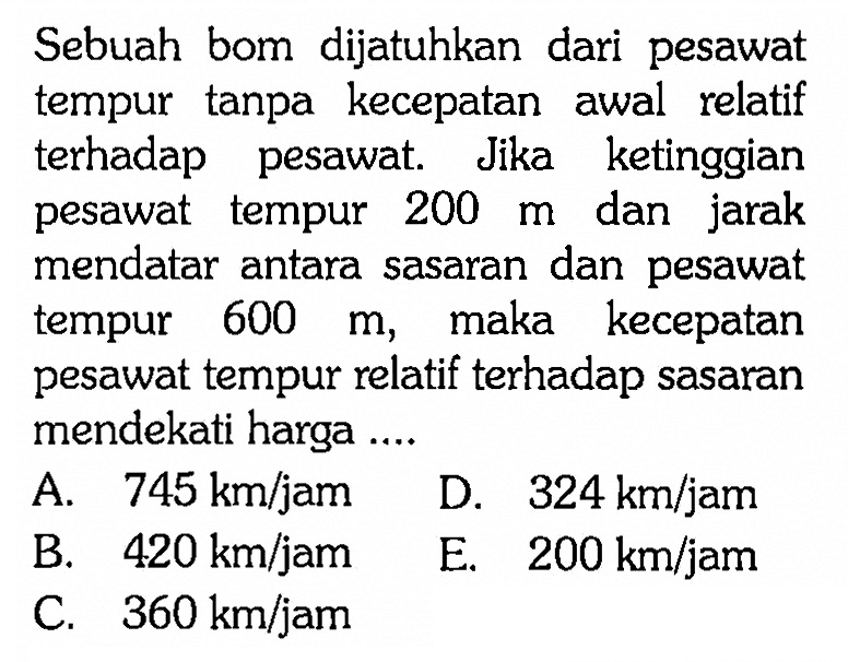 Sebuah bom dijatuhkan dari pesawat tempur tanpa kecepatan awal relatif terhadap pesawat. Jika ketinggian pesawat tempur  200 m  dan jarak mendatar antara sasaran dan pesawat tempur  600 m , maka kecepatan pesawat tempur relatif terhadap sasaran mendekati harga ....