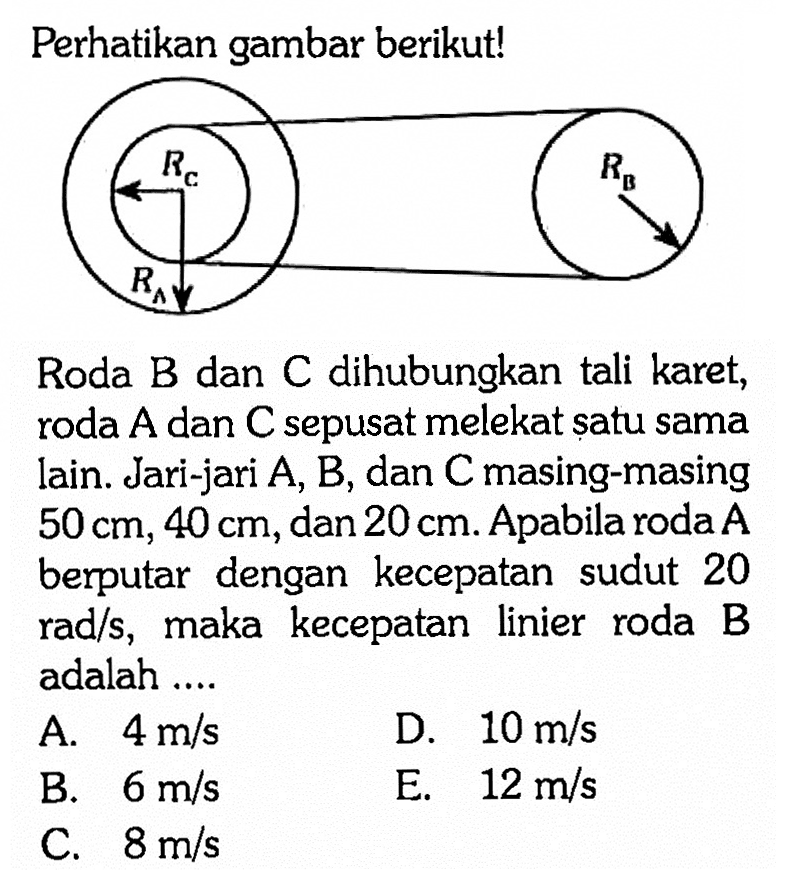 Perhatikan gambar berikut! RC RB RA Roda B dan C dihubungkan tali karet, roda  A  dan  C  sepusat melekat șatu sama lain. Jari-jari  A, B , dan  C  masing-masing  50 cm, 40 cm , dan  20 cm . Apabila roda A berputar dengan kecepatan sudut 20  rad/s , maka kecepatan linier roda B adalah ....