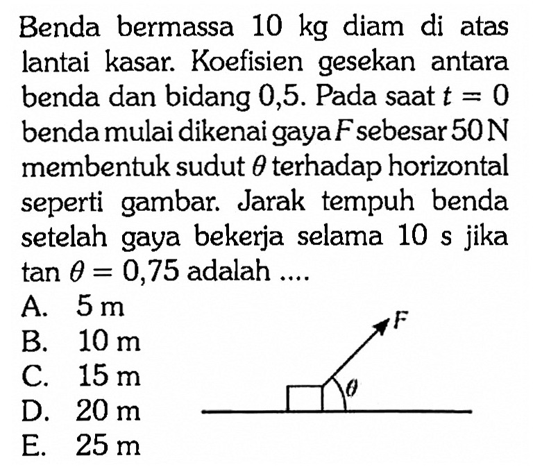 Benda bermassa  10 kg  diam di atas lantai kasar. Koefisien gesekan antara benda dan bidang 0,5 . Pada saat  t=0  benda mulai dikenai gaya F sebesar  50 N  membentuk sudut  theta terhadap horizontal seperti gambar. Jarak tempuh benda setelah gaya bekerja selama 10 s jika tan theta=0,75 adalah ....
