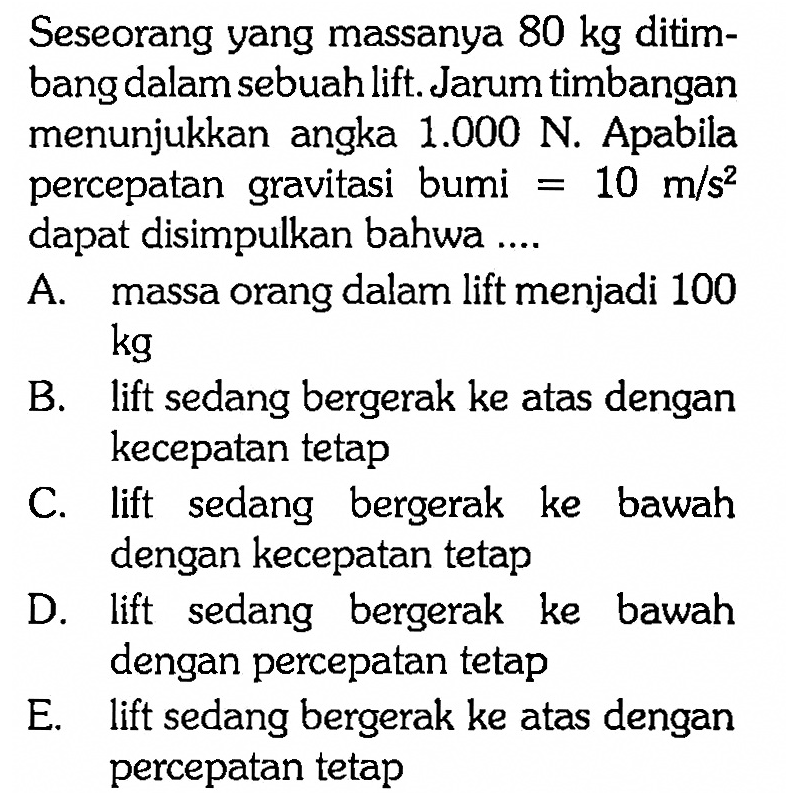 Seseorang yang massanya  80 kg  ditimbang dalam sebuah lift. Jarum timbangan menunjukkan angka  1.000 N. Apabila percepatan gravitasi bumi  =10 m/s^2  dapat disimpulkan bahwa ....
A. massa orang dalam lift menjadi 100  kg 
B. lift sedang bergerak ke atas dengan kecepatan tetap
C. lift sedang bergerak ke bawah dengan kecepatan tetap
D. lift sedang bergerak ke bawah dengan percepatan tetap
E. lift sedang bergerak ke atas dengan percepatan tetap