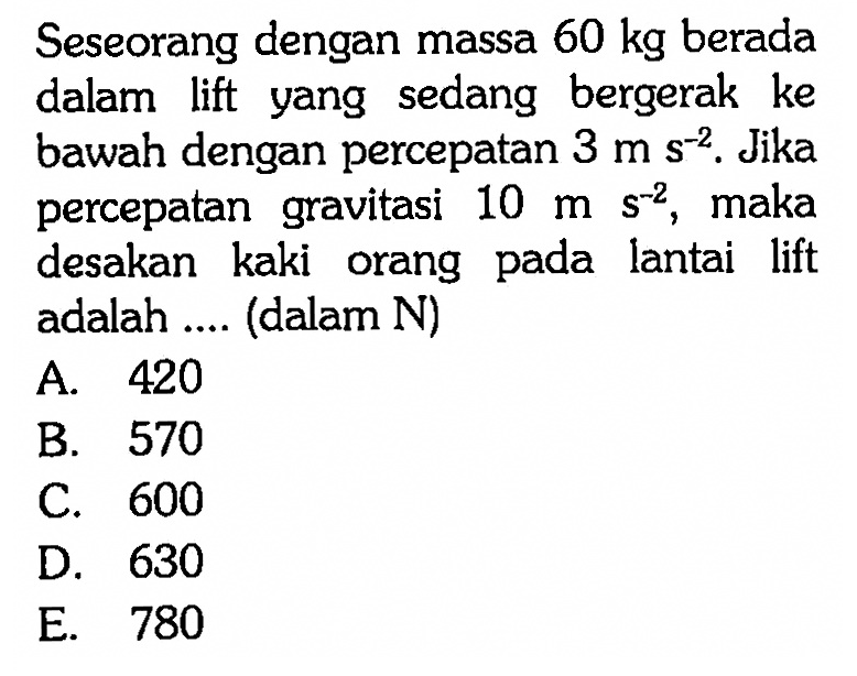 Seseorang dengan massa 60 kg berada dalam lift yang sedang bergerak ke bawah dengan percepatan 3 m s^(-2). Jika percepatan gravitasi 10 m s^(-2), maka desakan kaki orang pada lantai lift adalah .... (dalam N) 