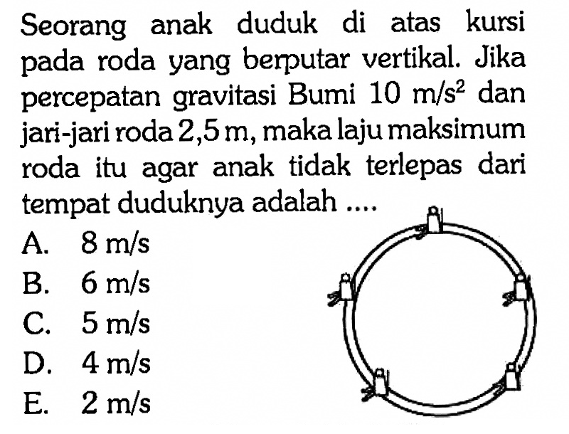 Seorang anak duduk di atas kursi pada roda yang berputar vertikal. Jika percepatan gravitasi Bumi  10 m/s^2  dan jari-jari roda  2,5 m , maka laju maksimum roda itu agar anak tidak terlepas dari tempat duduknya adalah ....A.  8 m/s B.  6 m/s C.  5 m/s D.  4 m/s E.  2 m/s 