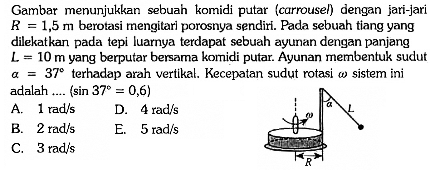 Gambar menunjukkan sebuah komidi putar (carrousel) dengan jari-jari  R = 1,5 m berotasi mengitari porosnya sendiri. Pada sebuah tiang yang dilekatkan pada tepi luarnya terdapat sebuah ayunan dengan panjang L = 10 m yang berputar bersama komidi putar. Ayunan membentuk sudut a = 37  terhadap arah vertikal. Kecepatan sudut rotasi w sistem ini adalah ....  (sin 37 = 0,6) 
a
L
w 
R