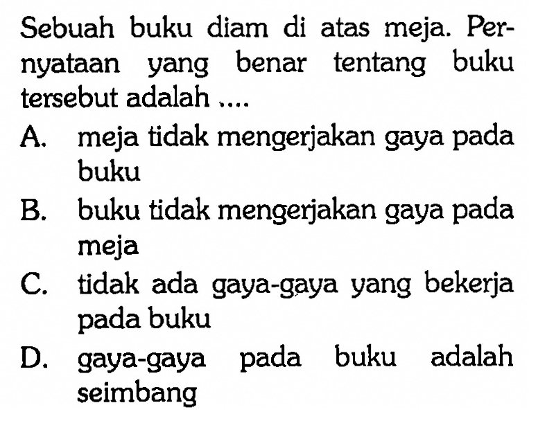 Sebuah buku diam di atas meja. Pernyataan yang benar tentang buku tersebut adalah.... A. meja tidak mengerjakan gaya pada bukuB. buku tidak mengerjakan gaya pada mejaC. tidak ada gaya-gaya yang bekerja pada bukuD. gaya-gaya pada buku adalah seimbang 