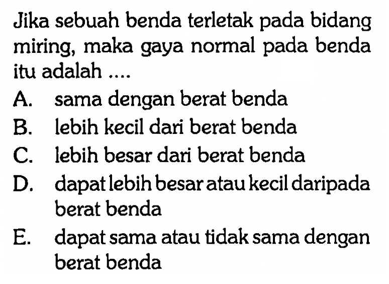 Jika sebuah benda terletak pada bidang miring, maka gaya normal pada benda itu adalah ....A. sama dengan berat bendaB. lebih kecil dari berat bendaC. lebih besar dari berat bendaD. dapatlebih besar atau kecil daripada berat bendaE. dapat sama atau tidak sama dengan berat benda