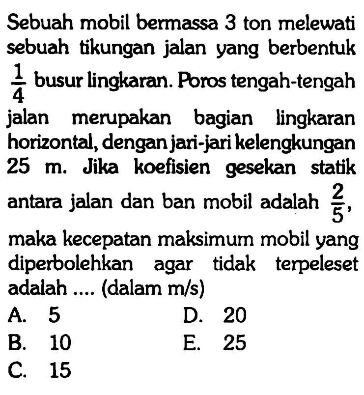 Sebuah mobil bermassa 3 ton melewati sebuah tikungan jalan yang berbentuk 1/4 busur lingkaran. Poros tengah-tengah jalan merupakan bagian lingkaran horizontal, dengan jari-jari kelengkungan 25 m. Jika koefisien gesekan statik antara jalan dan ban mobil adalah 2/5, maka kecepatan maksimum mobil yang diperbolehkan agar tidak terpeleset adalah .... (dalam m/s) 
