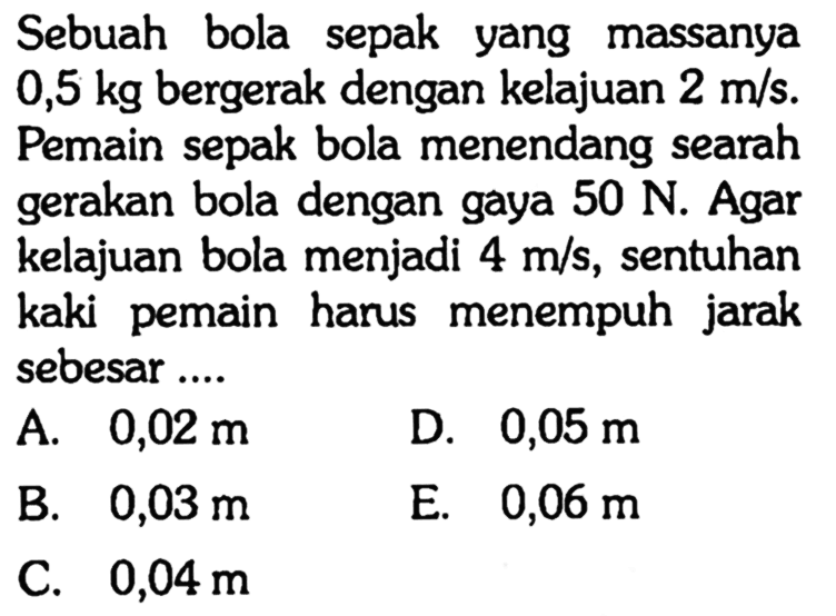 Sebuah bola sepak yang massanya  0,5 kg  bergerak dengan kelajuan  2 m/s . Pemain sepak bola menendang searah gerakan bola dengan gaya  50 N . Agar kelajuan bola menjadi  4 m/s , sentuhan kaki pemain harus menempuh jarak sebesar ....