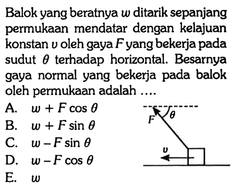 Balok yang beratnya w ditarik sepanjang permukaan mendatar dengan kelajuan konstan v oleh gaya F yang bekerja pada sudut theta terhadap horizontal. Besarnya gaya normal yang bekerja pada balok oleh permukaan adalah .... F theta v A. w+F cos theta B. w+F sin theta C. w-F sin theta D. w-F cos theta E. w