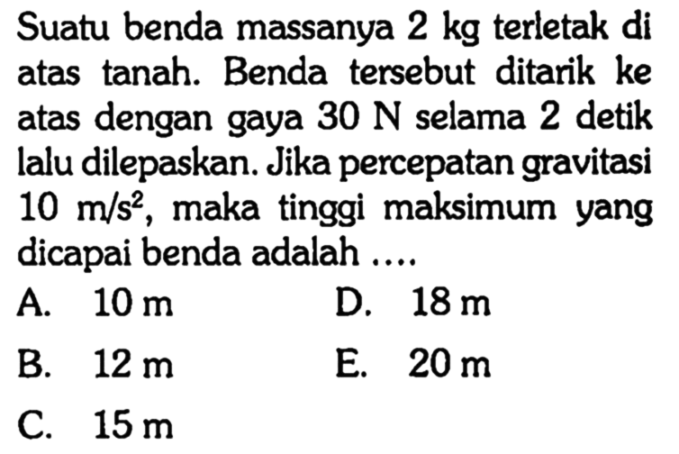 Suatu benda massanya 2 kg terletak di atas tanah. Benda tersebut ditarik ke atas dengan gaya 30 N selama 2 detik lalu dilepaskan. Jika percepatan gravitasi 10 m/s^2, maka tinggi maksimum yang dicapai benda adalah ....