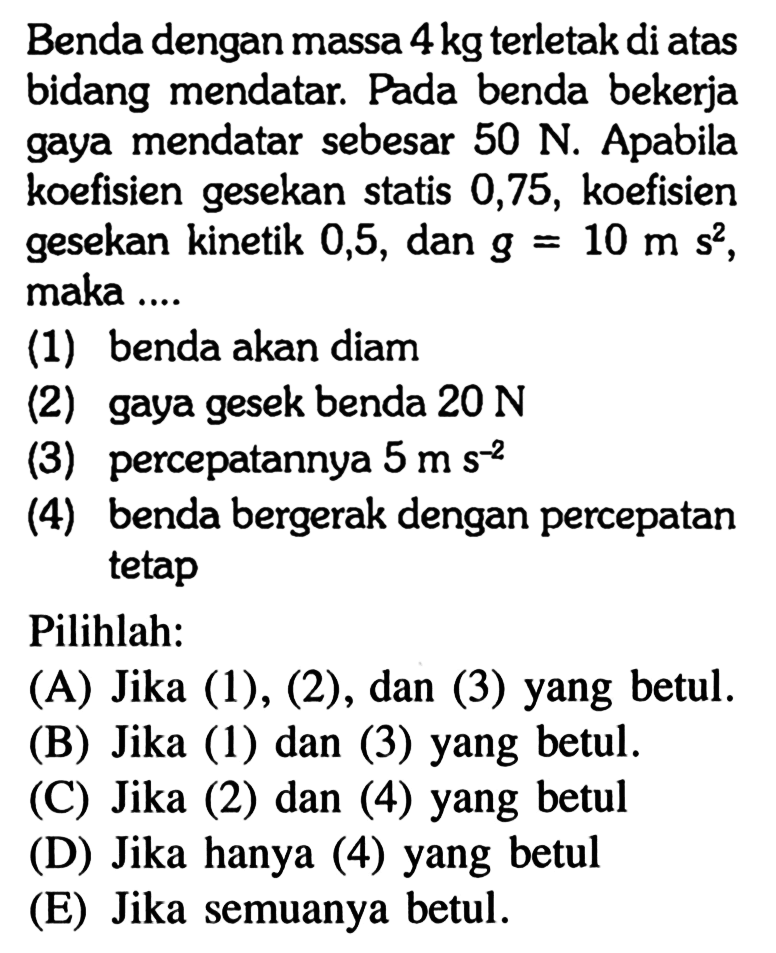 Benda dengan massa 4 kg terletak di atas bidang mendatar. Pada benda bekerja gaya mendatar sebesar 50 N. Apabila koefisien gesekan statis 0,75, koefisien gesekan kinetik 0,5, dan g=10 ms^2, maka ...(1) benda akan diam(2) gaya gesek benda 20 N (3) percepatannya 5 ms^(-2) (4) benda bergerak dengan percepatan tetapPilihlah:(A) Jika (1), (2), dan (3) yang betul.(B) Jika (1) dan (3) yang betul.(C) Jika (2) dan (4) yang betul(D) Jika hanya (4) yang betul(E) Jika semuanya betul.