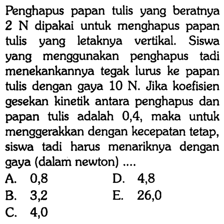 Penghapus papan tulis yang beratnya 2 N dipakai untuk menghapus papan tulis yang letaknya vertikal. Siswa yang menggunakan penghapus tadi menekankannya tegak lurus ke papan tulis dengan gaya 10 N. Jika koefisien gesekan kinetik antara penghapus dan papan tulis adalah 0,4, maka untuk menggerakkan dengan kecepatan tetap, siswa tadi harus menariknya dengan gaya (dalam newton)....