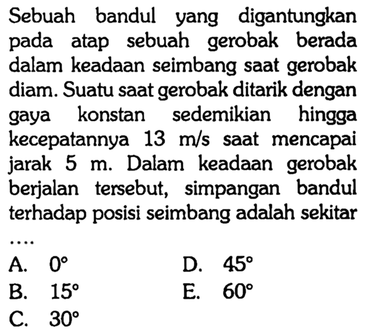 Sebuah bandul yang digantungkan pada atap sebuah gerobak berada dalam keadaan seimbang saat gerobak diam. Suatu saat gerobak ditarik dengan gaya konstan sedemikian hingga kecepatannya 13 m/s saat mencapai jarak 5 m. Dalam keadaan gerobak berjalan tersebut, simpangan bandul terhadap posisi seimbang adalah sekitar