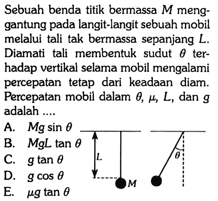 Sebuah benda titik bermassa M menggantung pada langit-langit sebuah mobil melalui tali tak bermassa sepanjang L . Diamati tali membentuk sudut theta terhadap vertikal selama mobil mengalami percepatan tetap dari keadaan diam. Percepatan mobil dalam theta, mu, L, dan g adalah .... L M theta