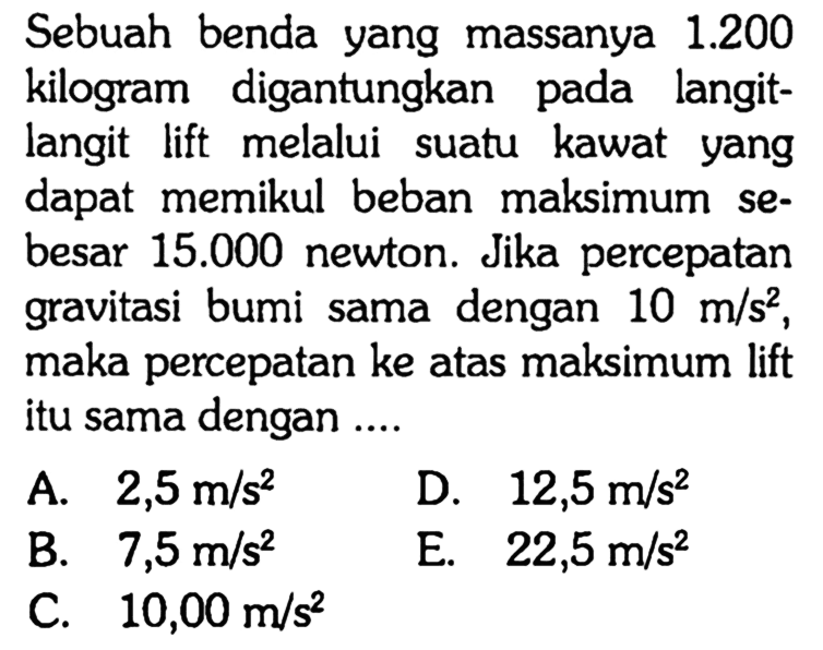 Sebuah benda yang massanya  1.200  kilogram digantungkan pada langitlangit lift melalui suatu kawat yang dapat memikul beban maksimum sebesar  15.000  newton. Jika percepatan gravitasi bumi sama dengan  10 m/s^2 , maka percepatan ke atas maksimum lift itu sama dengan ....