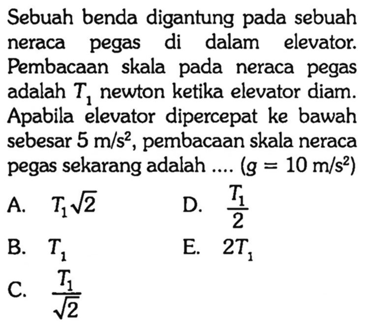 Sebuah benda digantung pada sebuah neraca pegas di dalam elevator. Pembacaan skala pada neraca pegas adalah T1 newton ketika elevator diam. Apabila elevator dipercepat ke bawah sebesar 5 m/s^2, pembacaan skala neraca pegas sekarang adalah .... (g=10 m/s^2)