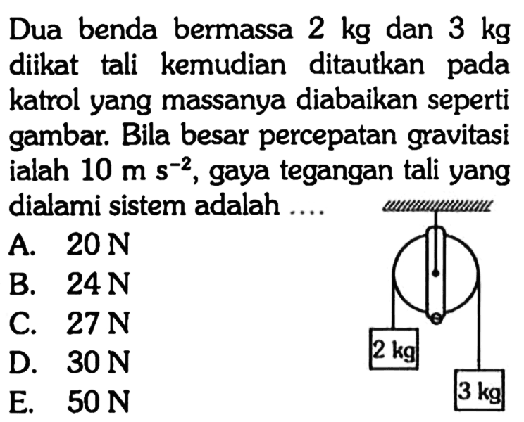 Dua benda bermassa 2 kg dan 3 kg diikat tali kemudian ditautkan pada katrol yang massanya diabaikan seperti gambar. Bila besar percepatan gravitasi ialah 10 ms^(-2), gaya tegangan tali yang dialami sistem adalah .... 2 kg 3 kg