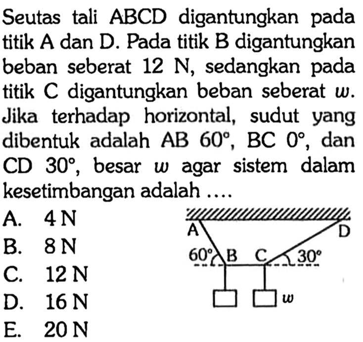 Seutas tali ABCD digantungkan pada titik A dan D. Pada titik B digantungkan beban seberat 12 N, sedangkan pada titik C digantungkan beban sebesar w. Jika terhadap horizontal, sudut yang dibentuk adalah AB 60, BC 0, dan CD 30, besar w agar sistem dalam kesetimbangan adalah .... A D 60 B C 30 w 