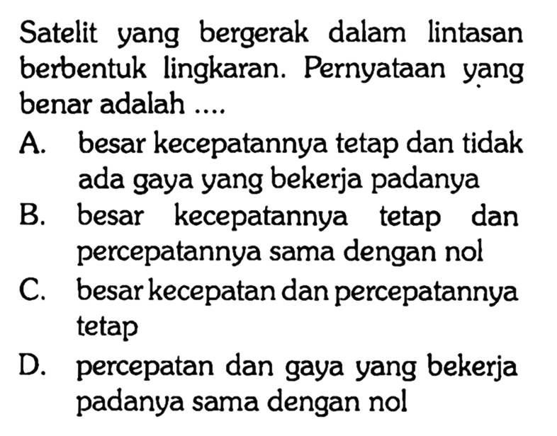 Satelit yang bergerak dalam lintasan berbentuk lingkaran. Pernyataan yang benar adalah .... A. besar kecepatannya tetap dan tidak ada gaya yang bekerja padanya B. besar kecepatannya tetap dan percepatannya sama dengan nol C. besar kecepatan dan percepatannya tetap D. percepatan dan gaya yang bekerja padanya sama dengan nol