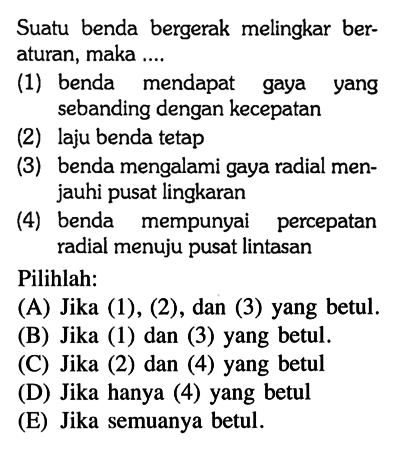 Suatu benda bergerak melingkar beraturan, maka .... (1) benda mendapat gaya yang sebanding dengan kecepatan (2) laju benda tetap (3) benda mengalami gaya radial menjauhi pusat lingkaran (4) benda mempunyai percepatan radial menuju pusat lintasan Pilihlah: (A) Jika (1), (2), dan (3) yang betul. (B) Jika (1) dan (3) yang betul. (C) Jika (2) dan (4) yang betul (D) Jika hanya (4) yang betul (E) Jika semuanya betul. 