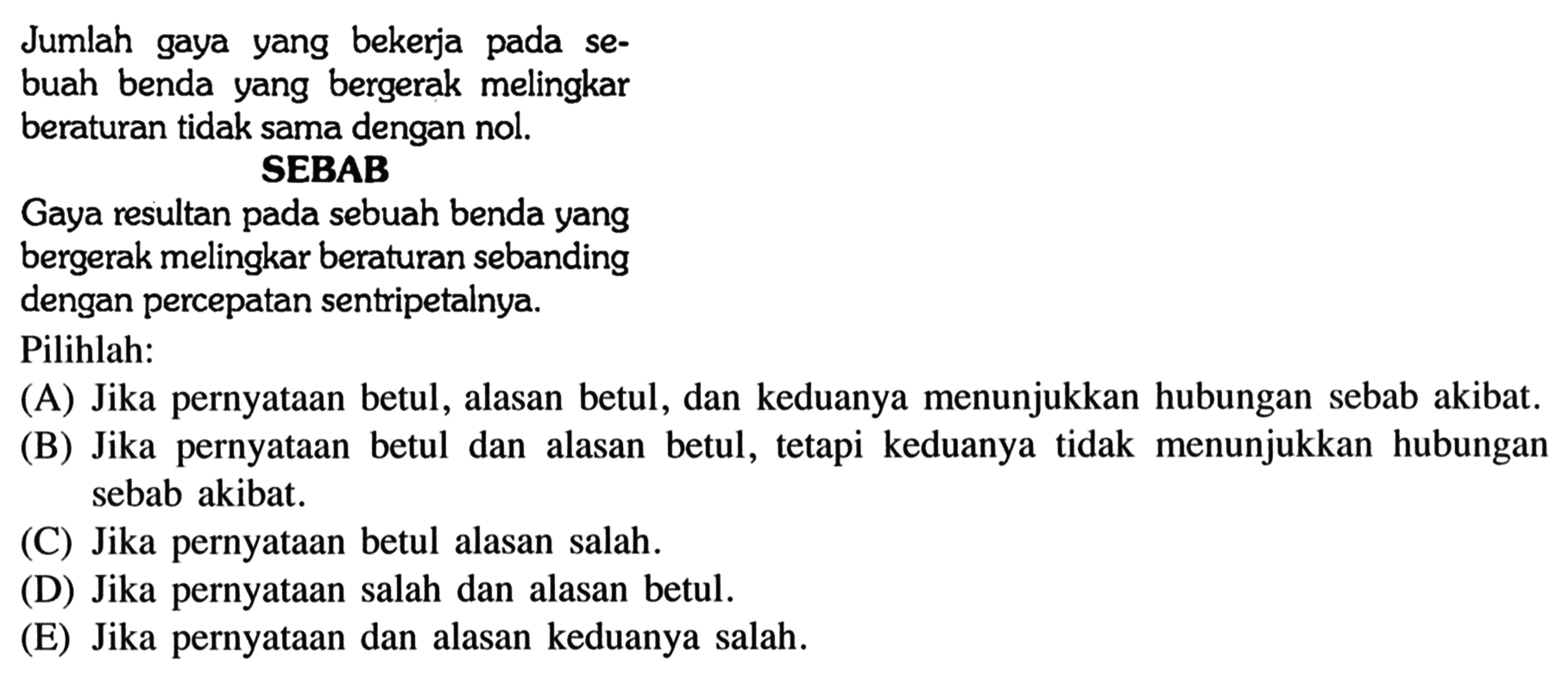 Jumlah gaya yang bekerja pada sebuah benda yang bergerak melingkar beraturan tidak sama dengan nol.SEBABGaya resultan pada sebuah benda yangbergerak melingkar beraturan sebanding dengan percepatan sentripetalnya.Pilihlah: