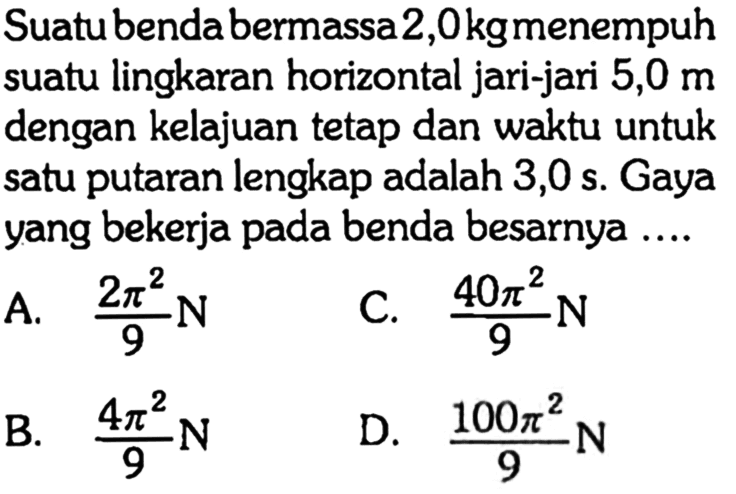 Suatubendabermassa 2,0 kg menempuh suatu lingkaran horizontal jari-jari 5,0 m dengan kelajuan tetap dan waktu untuk satu putaran lengkap adalah 3,0 s. Gaya yang bekerja pada benda besarnya .... 