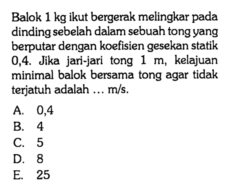 Balok 1 kg ikut bergerak melingkar pada dinding sebelah dalam sebuah tong yang berputar dengan koefisien gesekan statik 0,4. Jika jari-jari tong 1 m, kelajuan minimal balok bersama tong agar tidak terjatuh adalah ... m/s.